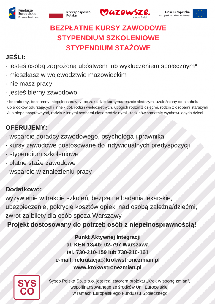 Plakat informacyjny projektu „Krok w stronę zmian” realizowanego przez Sysco Polska. Nagłówek informuje o bezpłatnych kursach zawodowych oraz stypendiach szkoleniowych i stażowych. Grupa docelowa: Projekt skierowany jest do osób mieszkających w województwie mazowieckim, które nie mają pracy, są bierne zawodowo lub zagrożone ubóstwem i wykluczeniem społecznym (w tym osób z niepełnosprawnościami, bezdomnych, uzależnionych czy rodziców samotnie wychowujących dzieci). Oferta: wsparcie doradcy, psychologa i prawnika, kursy zawodowe, stypendia, płatne staże oraz pomoc w znalezieniu pracy. Dodatkowo zapewnione jest wyżywienie, badania lekarskie, ubezpieczenie, zwrot kosztów opieki nad dziećmi i biletów dla osób spoza Warszawy. Kontakt: Punkt Aktywnej Integracji, al. KEN 18/4b, Warszawa. Tel: 730-210-159 lub 730-210-161. E-mail: rekrutacja@krokwstronezmian.pl. Strona: www.krokwstronezmian.pl. Na górze plakatu widoczne są logotypy Funduszy Europejskich, Rzeczypospolitej Polskiej, Województwa Mazowieckiego oraz Unii Europejskiej.