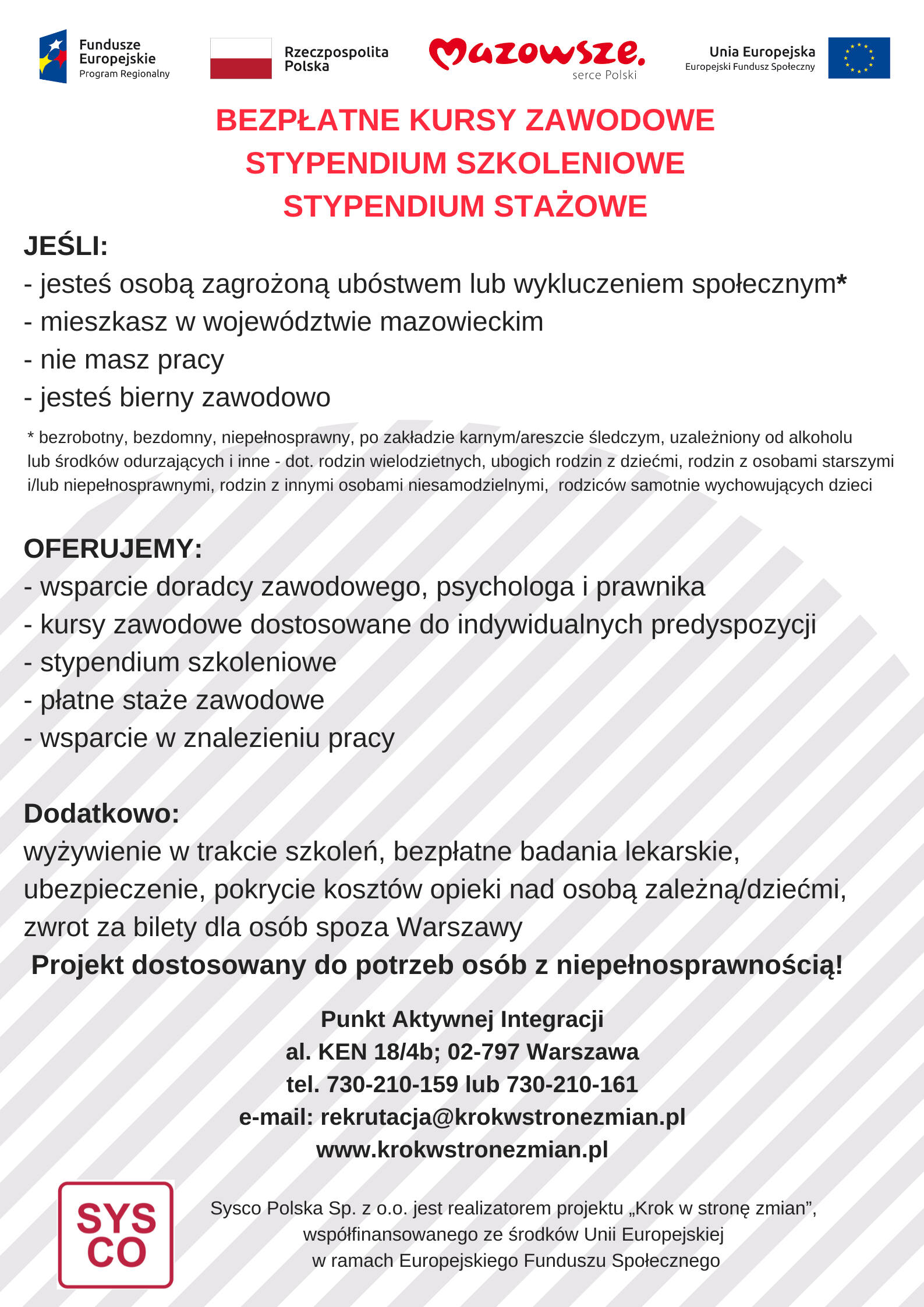 Plakat informacyjny projektu „Krok w stronę zmian” realizowanego przez Sysco Polska. Nagłówek informuje o bezpłatnych kursach zawodowych oraz stypendiach szkoleniowych i stażowych. Grupa docelowa: Projekt skierowany jest do osób mieszkających w województwie mazowieckim, które nie mają pracy, są bierne zawodowo lub zagrożone ubóstwem i wykluczeniem społecznym (w tym osób z niepełnosprawnościami, bezdomnych, uzależnionych czy rodziców samotnie wychowujących dzieci). Oferta: wsparcie doradcy, psychologa i prawnika, kursy zawodowe, stypendia, płatne staże oraz pomoc w znalezieniu pracy. Dodatkowo zapewnione jest wyżywienie, badania lekarskie, ubezpieczenie, zwrot kosztów opieki nad dziećmi i biletów dla osób spoza Warszawy. Kontakt: Punkt Aktywnej Integracji, al. KEN 18/4b, Warszawa. Tel: 730-210-159 lub 730-210-161. E-mail: rekrutacja@krokwstronezmian.pl. Strona: www.krokwstronezmian.pl. Na górze plakatu widoczne są logotypy Funduszy Europejskich, Rzeczypospolitej Polskiej, Województwa Mazowieckiego oraz Unii Europejskiej.